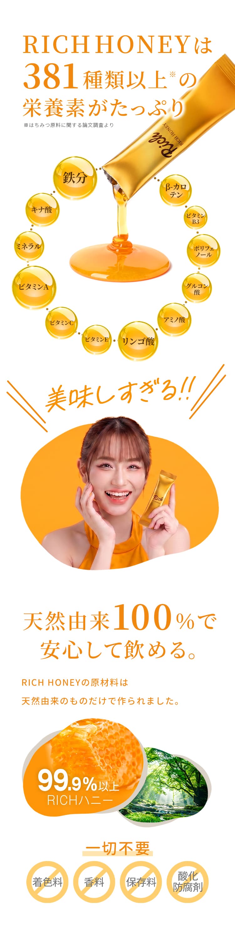 RICH HONEYは381種類以上の栄養素※がたっぷり。天然由来100%で安心して飲める。99.9%以上RICHハニー。着色料・香料・保存料・酸化防止剤は一切不要 ※はちみつ原料に関する論文調査より